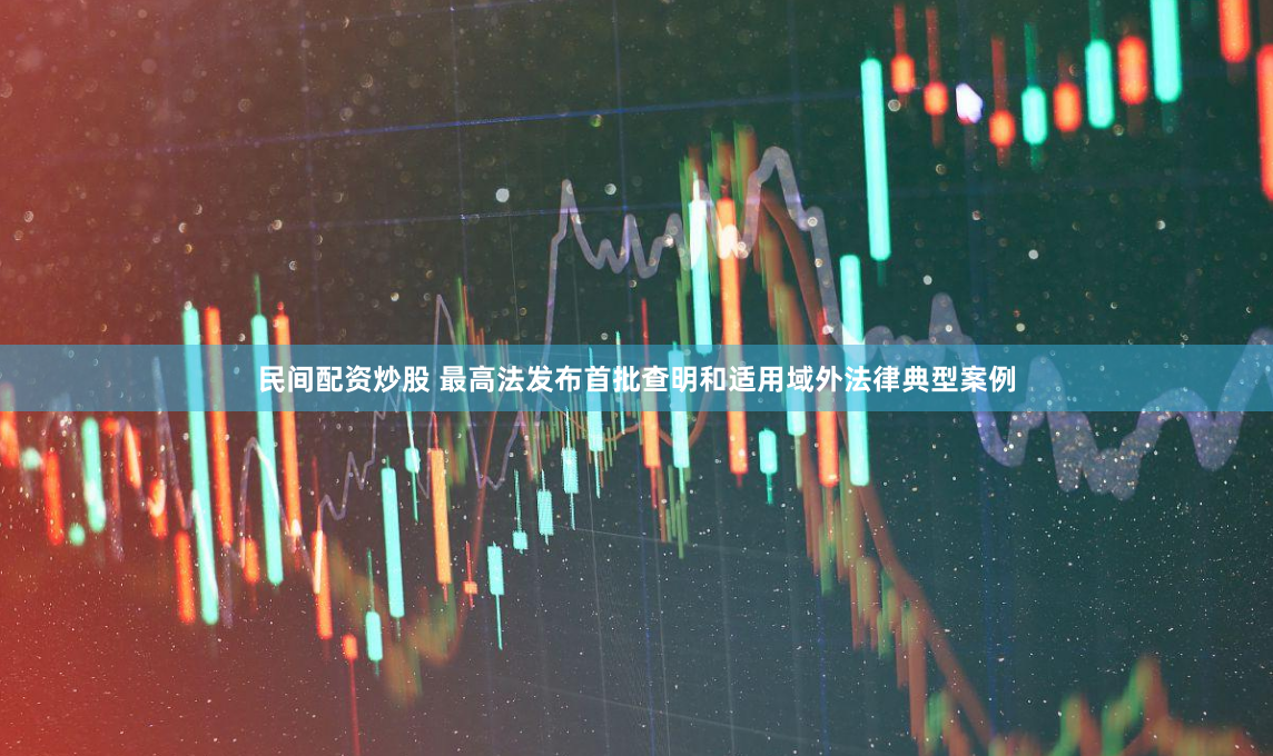 民间配资炒股 最高法发布首批查明和适用域外法律典型案例