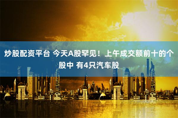 炒股配资平台 今天A股罕见！上午成交额前十的个股中 有4只汽车股
