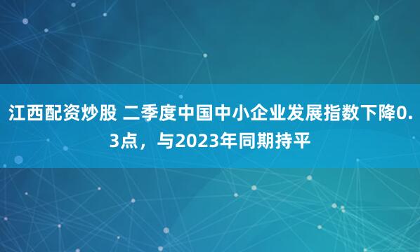 江西配资炒股 二季度中国中小企业发展指数下降0.3点，与2023年同期持平